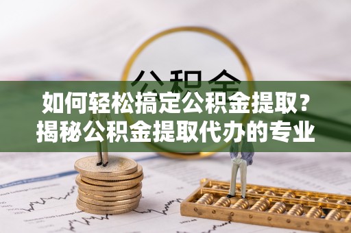 忻城如何轻松搞定公积金提取？揭秘公积金提取代办的专业服务