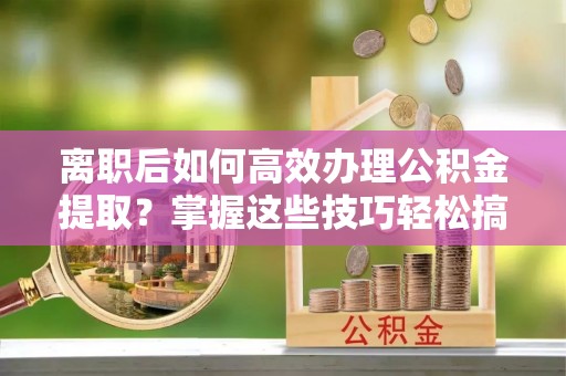 忻城离职后如何高效办理公积金提取？掌握这些技巧轻松搞定