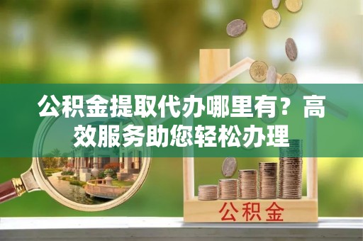 忻城公积金提取代办哪里有？高效服务助您轻松办理
