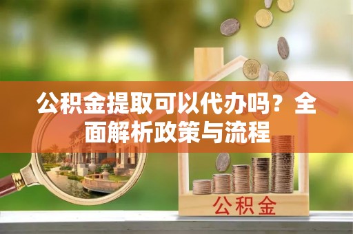 忻城公积金提取可以代办吗？全面解析政策与流程
