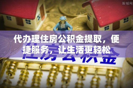 忻城代办理住房公积金提取，便捷服务，让生活更轻松