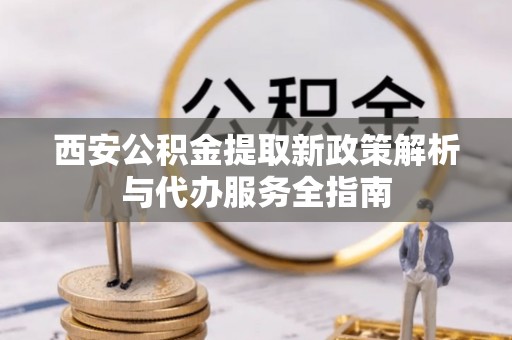 忻城西安公积金提取新政策解析与代办服务全指南