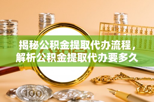 忻城揭秘公积金提取代办流程，解析公积金提取代办要多久的真相