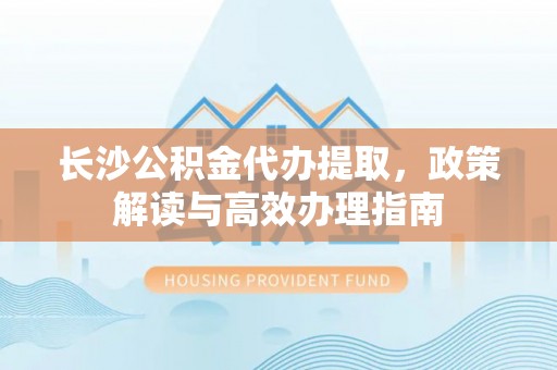 忻城长沙公积金代办提取，政策解读与高效办理指南