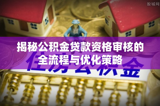 忻城揭秘公积金贷款资格审核的全流程与优化策略