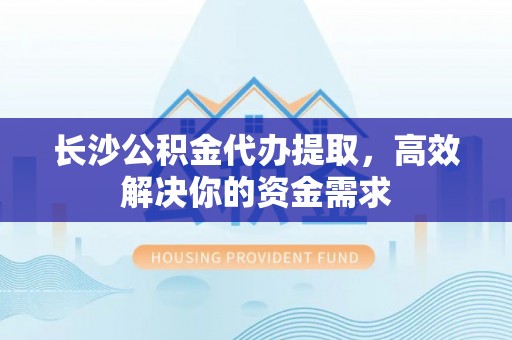 忻城长沙公积金代办提取，高效解决你的资金需求