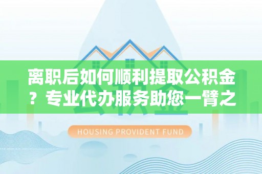 忻城离职后如何顺利提取公积金？专业代办服务助您一臂之力
