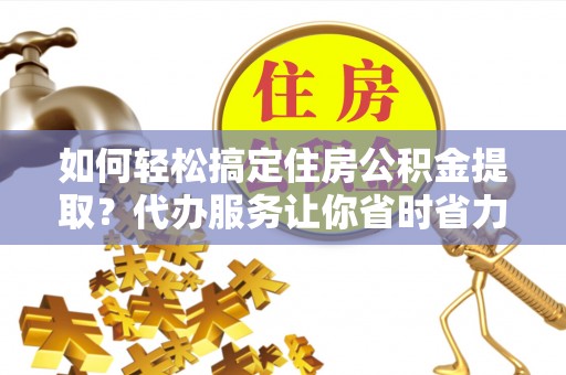 忻城如何轻松搞定住房公积金提取？代办服务让你省时省力