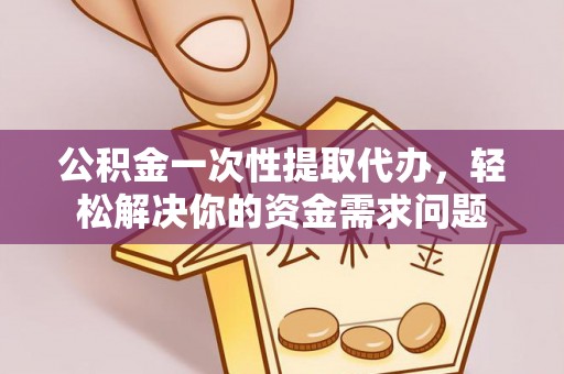 忻城公积金一次性提取代办，轻松解决你的资金需求问题