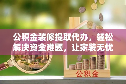 忻城公积金装修提取代办，轻松解决资金难题，让家装无忧