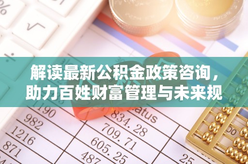 忻城解读最新公积金政策咨询，助力百姓财富管理与未来规划