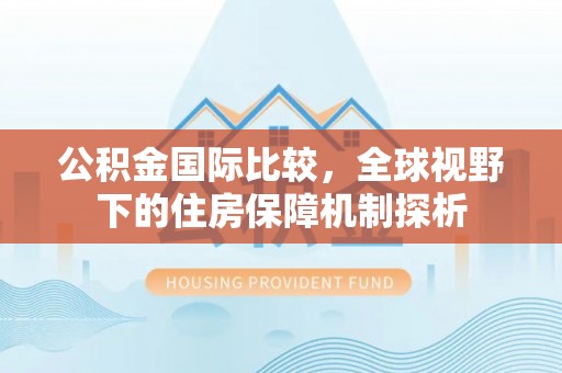 忻城公积金国际比较，全球视野下的住房保障机制探析