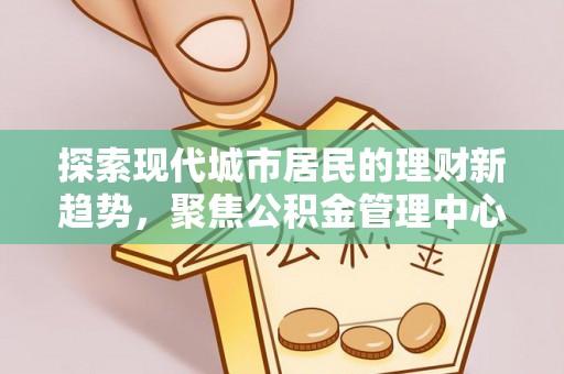 忻城探索现代城市居民的理财新趋势，聚焦公积金管理中心的服务创新
