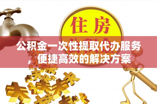 忻城公积金一次性提取代办服务，便捷高效的解决方案