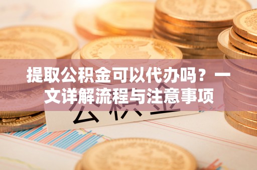 忻城提取公积金可以代办吗？一文详解流程与注意事项