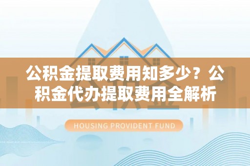 忻城公积金提取费用知多少？公积金代办提取费用全解析