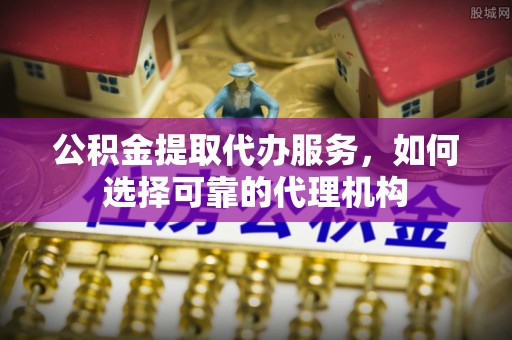 忻城公积金提取代办服务，如何选择可靠的代理机构