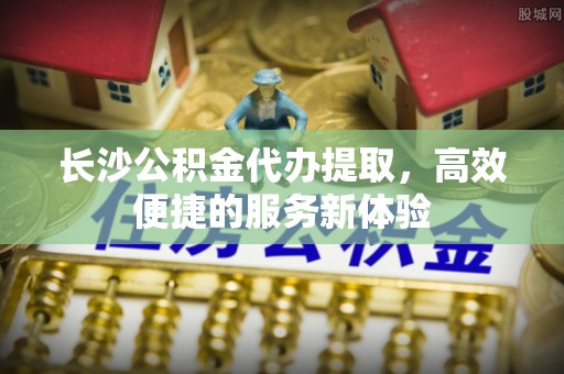 忻城长沙公积金代办提取，高效便捷的服务新体验