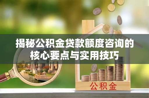 忻城揭秘公积金贷款额度咨询的核心要点与实用技巧