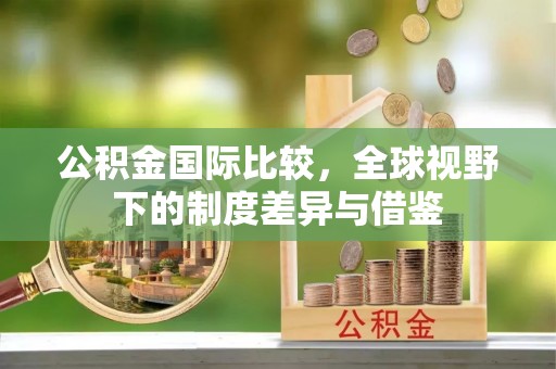 忻城公积金国际比较，全球视野下的制度差异与借鉴
