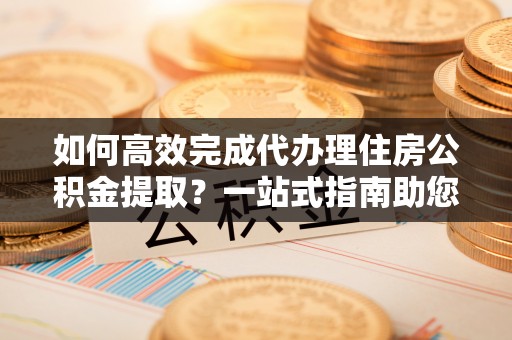 忻城如何高效完成代办理住房公积金提取？一站式指南助您轻松搞定