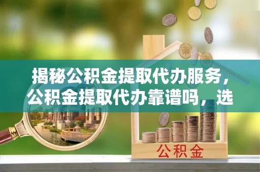 忻城揭秘公积金提取代办服务，公积金提取代办靠谱吗，选择需谨慎