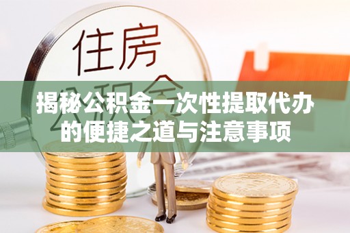 忻城揭秘公积金一次性提取代办的便捷之道与注意事项