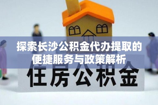 忻城探索长沙公积金代办提取的便捷服务与政策解析