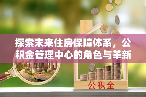 忻城探索未来住房保障体系，公积金管理中心的角色与革新