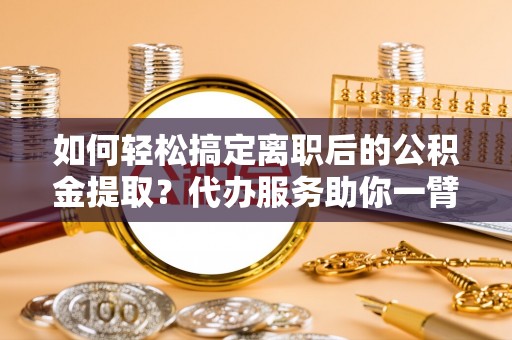 忻城如何轻松搞定离职后的公积金提取？代办服务助你一臂之力