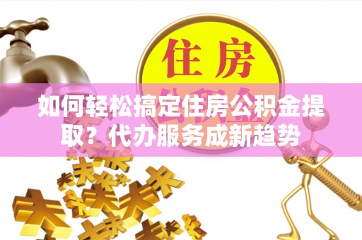 忻城如何轻松搞定住房公积金提取？代办服务成新趋势