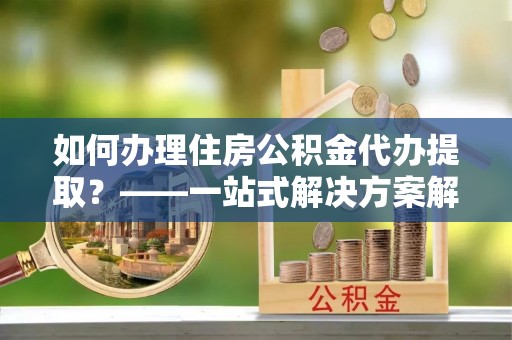 忻城如何办理住房公积金代办提取？——一站式解决方案解析